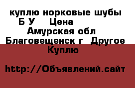 куплю норковые шубы Б/У  › Цена ­ 15 000 - Амурская обл., Благовещенск г. Другое » Куплю   